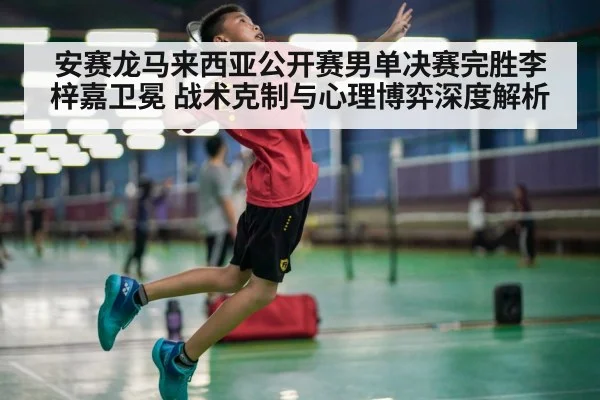 安赛龙马来西亚公开赛男单决赛完胜李梓嘉卫冕 战术克制与心理博弈深度解析